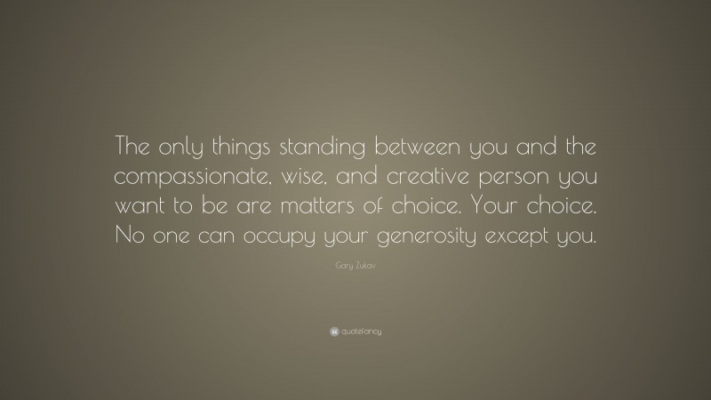 Gary Zukav Quote: “The only things standing between you and the compassionate, wise, and creative person you want to be are matters of choice. Your choice. No one can occupy your generosity except you.”