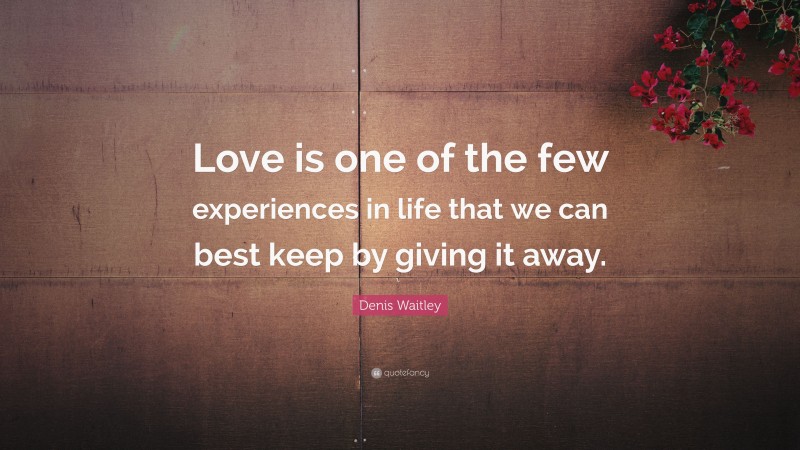 Denis Waitley Quote: “Love is one of the few experiences in life that we can best keep by giving it away.”
