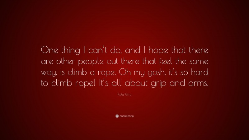 Katy Perry Quote: “One thing I can’t do, and I hope that there are other people out there that feel the same way, is climb a rope. Oh my gosh, it’s so hard to climb rope! It’s all about grip and arms.”