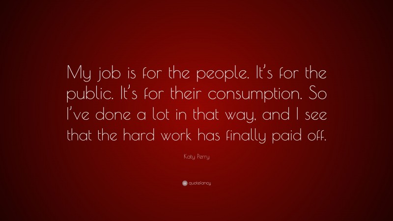 Katy Perry Quote: “My job is for the people. It’s for the public. It’s for their consumption. So I’ve done a lot in that way, and I see that the hard work has finally paid off.”