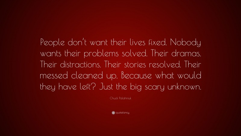 Chuck Palahniuk Quote: “People don’t want their lives fixed. Nobody wants their problems solved. Their dramas. Their distractions. Their stories resolved. Their messed cleaned up. Because what would they have left? Just the big scary unknown.”