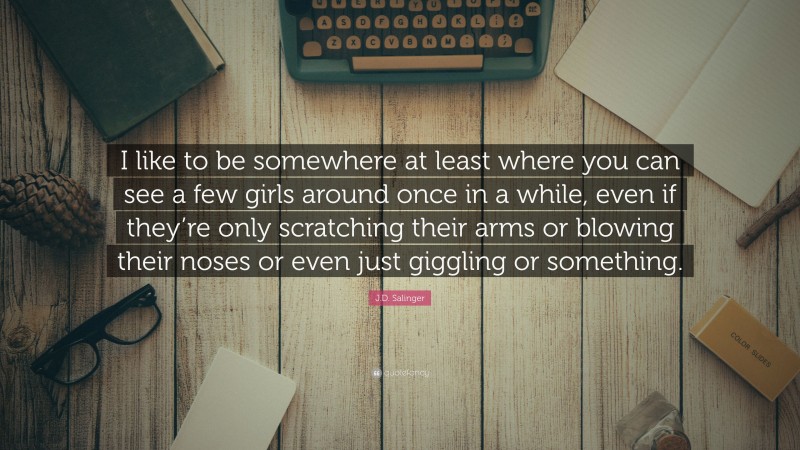 J.D. Salinger Quote: “I like to be somewhere at least where you can see a few girls around once in a while, even if they’re only scratching their arms or blowing their noses or even just giggling or something.”