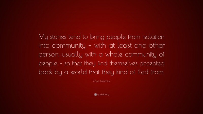 Chuck Palahniuk Quote: “My stories tend to bring people from isolation into community – with at least one other person, usually with a whole community of people – so that they find themselves accepted back by a world that they kind of fled from.”