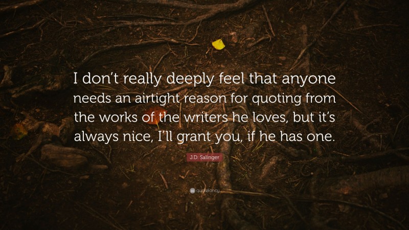 J.D. Salinger Quote: “I don’t really deeply feel that anyone needs an airtight reason for quoting from the works of the writers he loves, but it’s always nice, I’ll grant you, if he has one.”