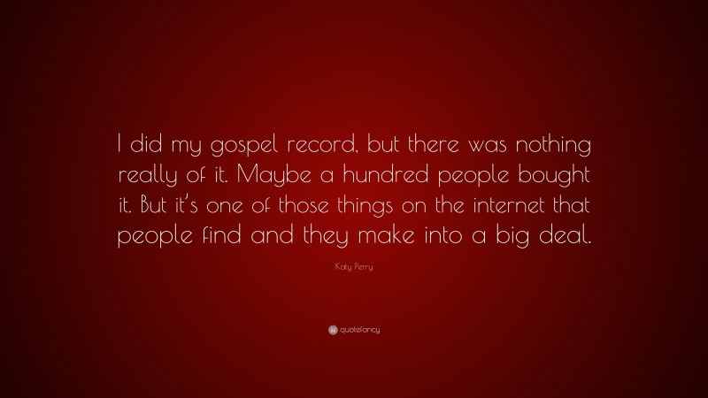 Katy Perry Quote: “I did my gospel record, but there was nothing really of it. Maybe a hundred people bought it. But it’s one of those things on the internet that people find and they make into a big deal.”