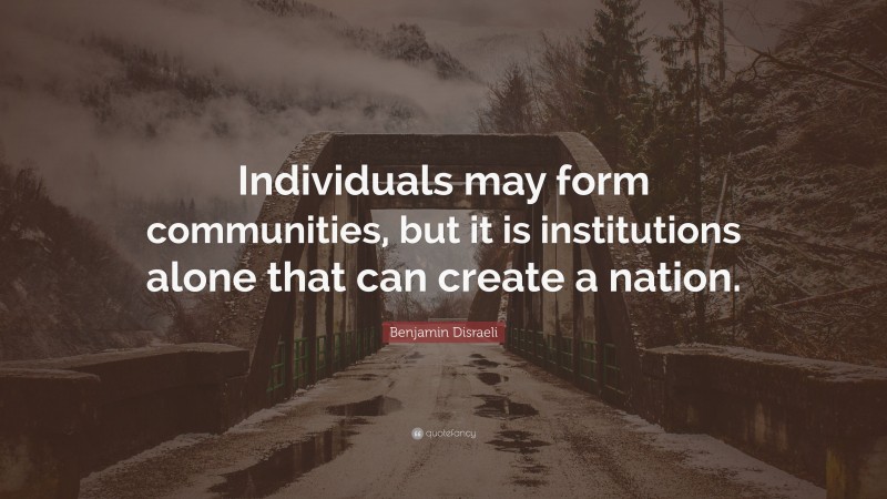 Benjamin Disraeli Quote: “Individuals may form communities, but it is institutions alone that can create a nation.”