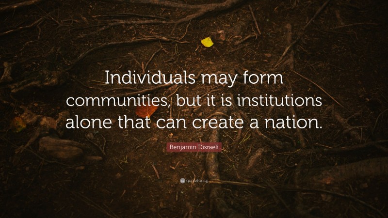 Benjamin Disraeli Quote: “Individuals may form communities, but it is institutions alone that can create a nation.”