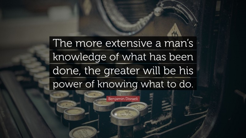 Benjamin Disraeli Quote: “The more extensive a man’s knowledge of what has been done, the greater will be his power of knowing what to do.”