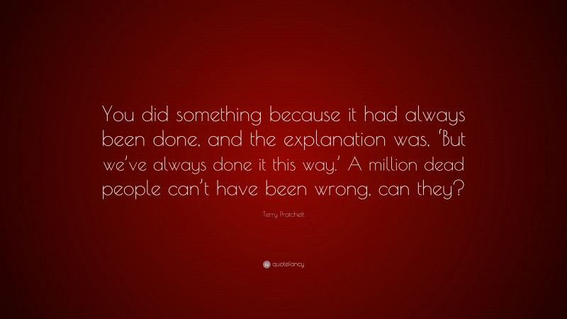 Terry Pratchett Quote: “You did something because it had always been done, and the explanation was, ‘But we’ve always done it this way.’ A million dead people can’t have been wrong, can they?”