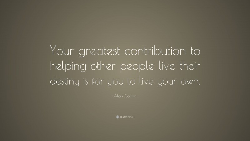 Alan Cohen Quote: “Your greatest contribution to helping other people live their destiny is for you to live your own.”