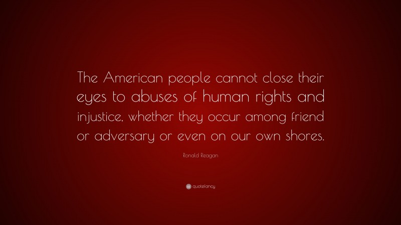 Ronald Reagan Quote: “The American people cannot close their eyes to abuses of human rights and injustice, whether they occur among friend or adversary or even on our own shores.”