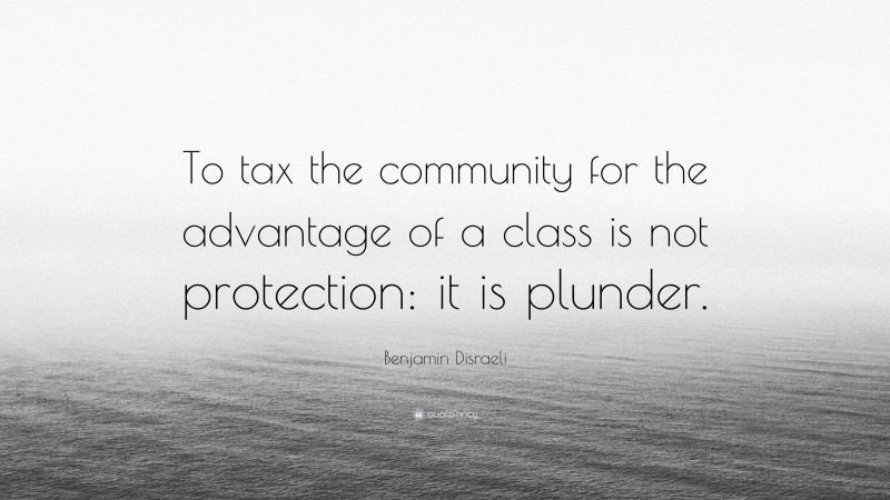 Benjamin Disraeli Quote: “To tax the community for the advantage of a class is not protection: it is plunder.”