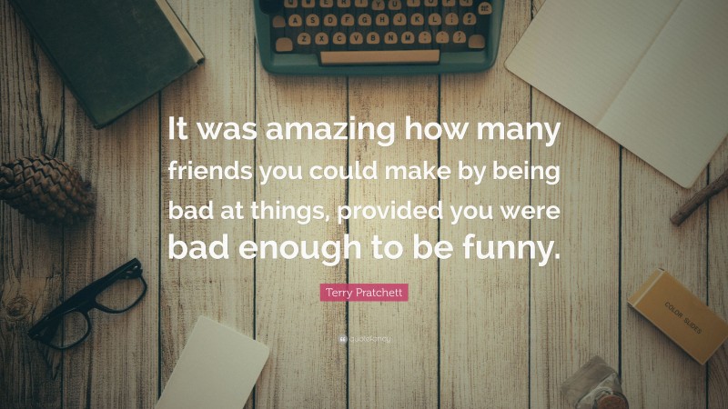Terry Pratchett Quote: “It was amazing how many friends you could make by being bad at things, provided you were bad enough to be funny.”