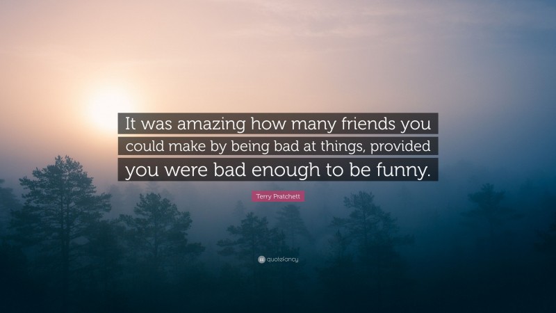 Terry Pratchett Quote: “It was amazing how many friends you could make by being bad at things, provided you were bad enough to be funny.”