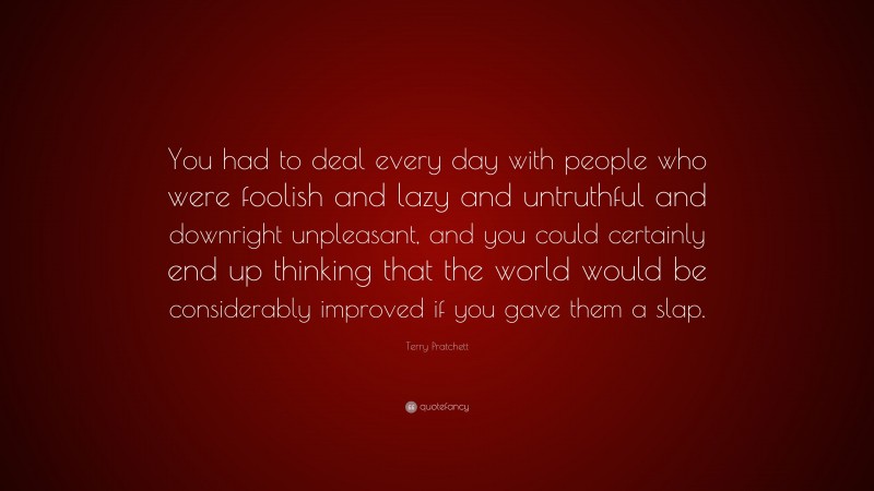 Terry Pratchett Quote: “You had to deal every day with people who were foolish and lazy and untruthful and downright unpleasant, and you could certainly end up thinking that the world would be considerably improved if you gave them a slap.”