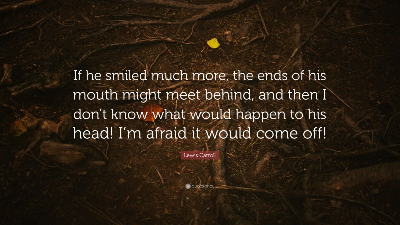 Lewis Carroll Quote: “If he smiled much more, the ends of his mouth might meet behind, and then I don’t know what would happen to his head! I’m afraid it would come off!”