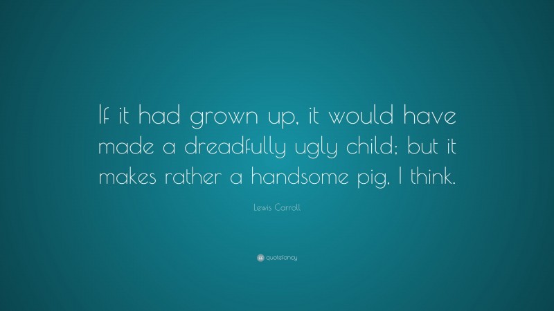 Lewis Carroll Quote: “If it had grown up, it would have made a dreadfully ugly child; but it makes rather a handsome pig, I think.”