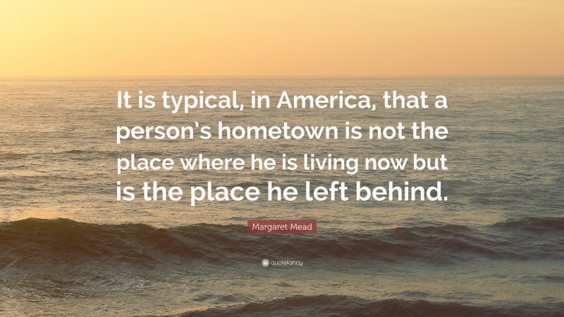 Margaret Mead Quote: “It is typical, in America, that a person’s hometown is not the place where he is living now but is the place he left behind.”