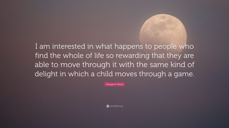 Margaret Mead Quote: “I am interested in what happens to people who find the whole of life so rewarding that they are able to move through it with the same kind of delight in which a child moves through a game.”