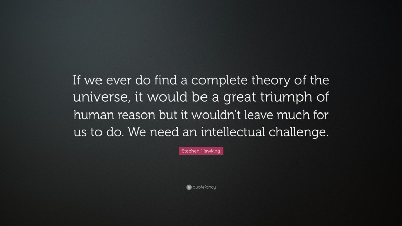 Stephen Hawking Quote: “If we ever do find a complete theory of the universe, it would be a great triumph of human reason but it wouldn’t leave much for us to do. We need an intellectual challenge.”