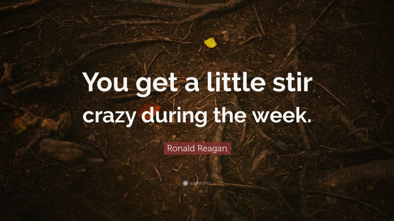 Ronald Reagan Quote: “You get a little stir crazy during the week.”