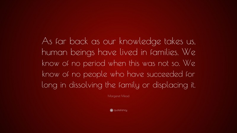 Margaret Mead Quote: “As far back as our knowledge takes us, human beings have lived in families. We know of no period when this was not so. We know of no people who have succeeded for long in dissolving the family or displacing it.”