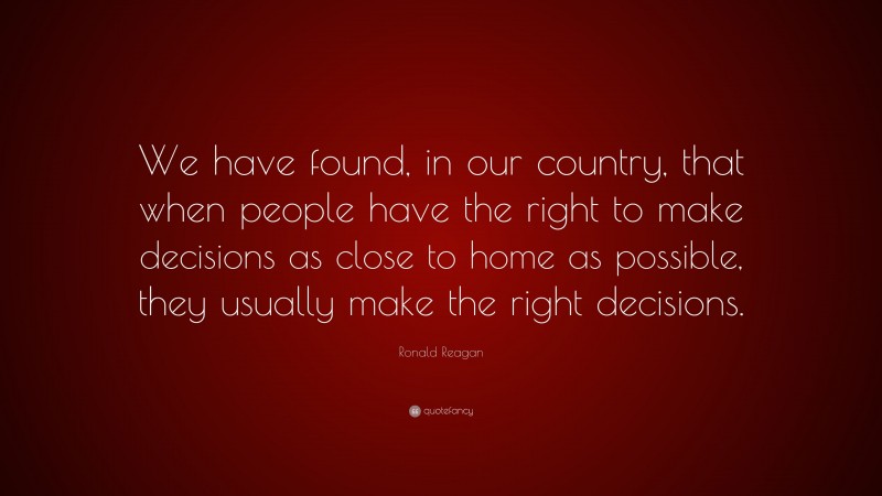 Ronald Reagan Quote: “We have found, in our country, that when people have the right to make decisions as close to home as possible, they usually make the right decisions.”