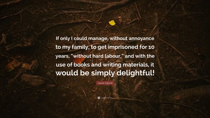 Lewis Carroll Quote: “If only I could manage, without annoyance to my family, to get imprisoned for 10 years, “without hard labour,” and with the use of books and writing materials, it would be simply delightful!”