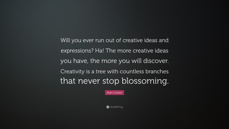 Alan Cohen Quote: “Will you ever run out of creative ideas and expressions? Ha! The more creative ideas you have, the more you will discover. Creativity is a tree with countless branches that never stop blossoming.”