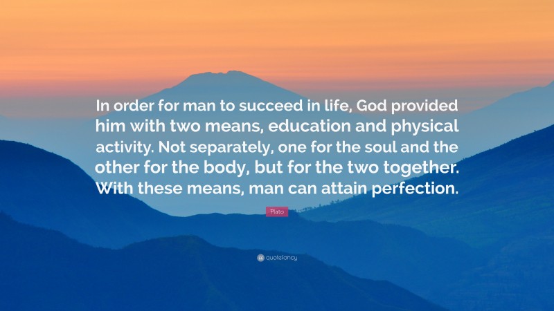 Plato Quote: “In order for man to succeed in life, God provided him with two means, education and physical activity. Not separately, one for the soul and the other for the body, but for the two together. With these means, man can attain perfection.”