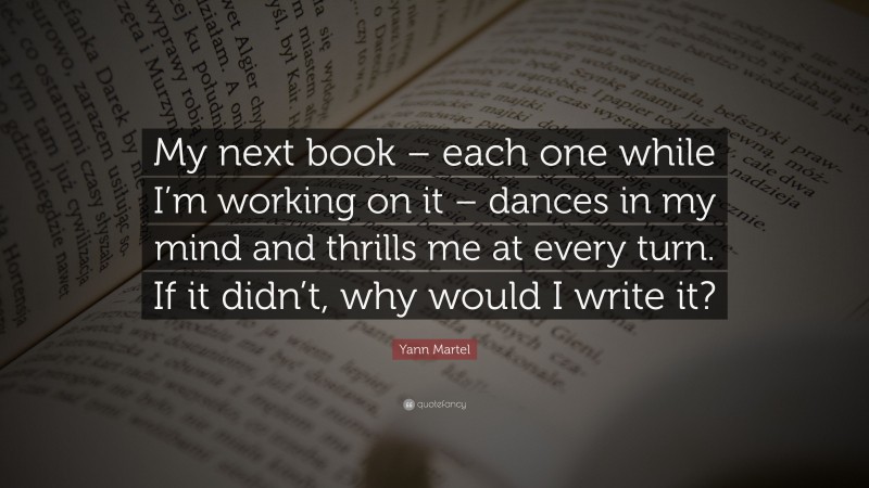 Yann Martel Quote: “My next book – each one while I’m working on it – dances in my mind and thrills me at every turn. If it didn’t, why would I write it?”