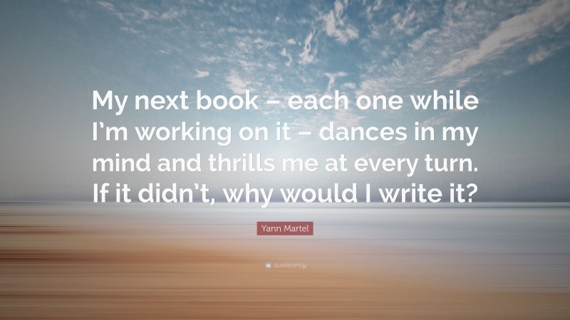 Yann Martel Quote: “My next book – each one while I’m working on it – dances in my mind and thrills me at every turn. If it didn’t, why would I write it?”