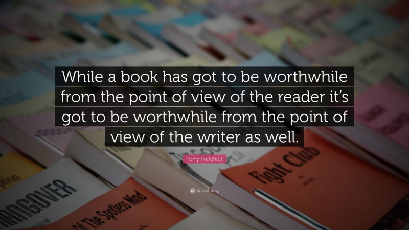 Terry Pratchett Quote: “While a book has got to be worthwhile from the point of view of the reader it’s got to be worthwhile from the point of view of the writer as well.”