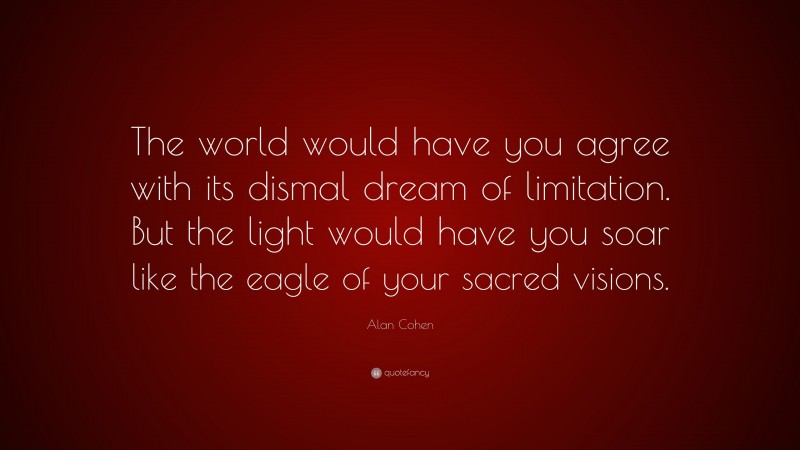 Alan Cohen Quote: “The world would have you agree with its dismal dream of limitation. But the light would have you soar like the eagle of your sacred visions.”