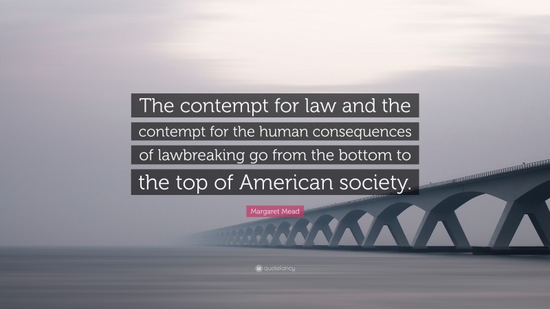Margaret Mead Quote: “The contempt for law and the contempt for the human consequences of lawbreaking go from the bottom to the top of American society.”