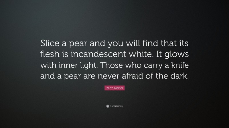 Yann Martel Quote: “Slice a pear and you will find that its flesh is incandescent white. It glows with inner light. Those who carry a knife and a pear are never afraid of the dark.”