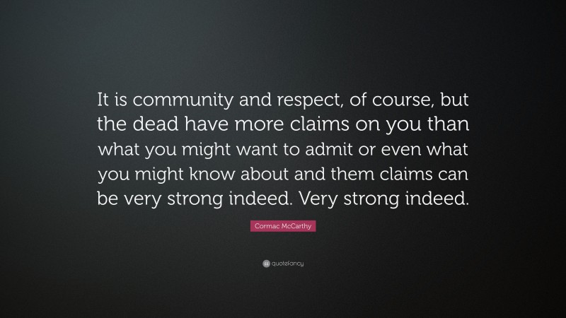 Cormac McCarthy Quote: “It is community and respect, of course, but the dead have more claims on you than what you might want to admit or even what you might know about and them claims can be very strong indeed. Very strong indeed.”