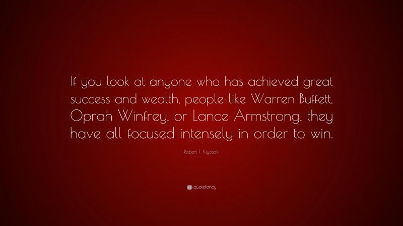 Robert T. Kiyosaki Quote: “If you look at anyone who has achieved great success and wealth, people like Warren Buffett, Oprah Winfrey, or Lance Armstrong, they have all focused intensely in order to win.”