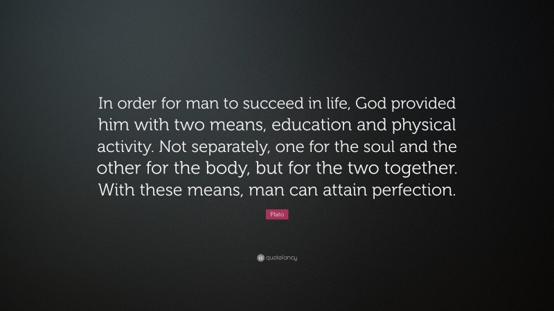 Plato Quote: “In order for man to succeed in life, God provided him with two means, education and physical activity. Not separately, one for the soul and the other for the body, but for the two together. With these means, man can attain perfection.”