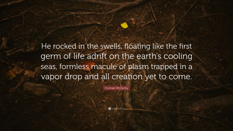 Cormac McCarthy Quote: “He rocked in the swells, floating like the first germ of life adrift on the earth’s cooling seas, formless macule of plasm trapped in a vapor drop and all creation yet to come.”