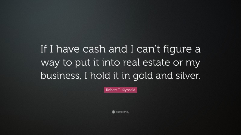 Robert T. Kiyosaki Quote: “If I have cash and I can’t figure a way to put it into real estate or my business, I hold it in gold and silver.”