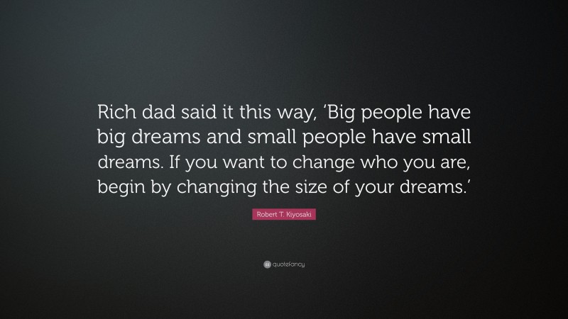 Robert T. Kiyosaki Quote: “Rich dad said it this way, ‘Big people have big dreams and small people have small dreams. If you want to change who you are, begin by changing the size of your dreams.’”