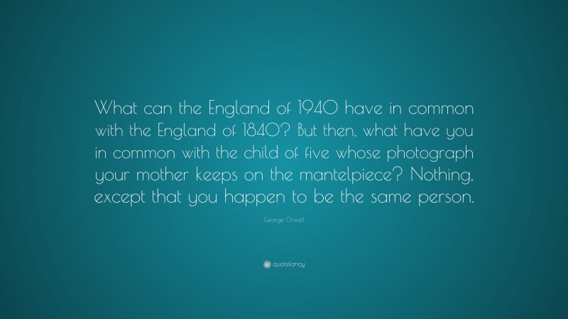 George Orwell Quote: “What can the England of 1940 have in common with the England of 1840? But then, what have you in common with the child of five whose photograph your mother keeps on the mantelpiece? Nothing, except that you happen to be the same person.”