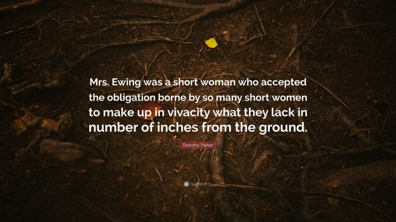 Dorothy Parker Quote: “Mrs. Ewing was a short woman who accepted the obligation borne by so many short women to make up in vivacity what they lack in number of inches from the ground.”