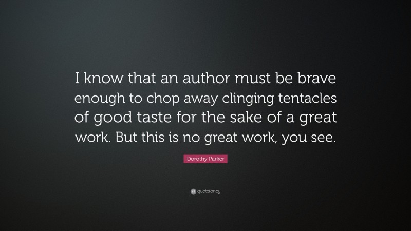 Dorothy Parker Quote: “I know that an author must be brave enough to chop away clinging tentacles of good taste for the sake of a great work. But this is no great work, you see.”