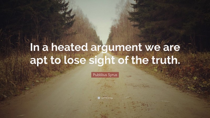 Publilius Syrus Quote: “In a heated argument we are apt to lose sight of the truth.”