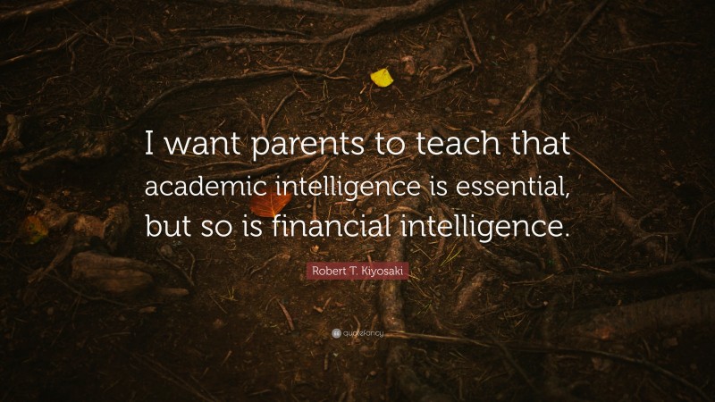 Robert T. Kiyosaki Quote: “I want parents to teach that academic intelligence is essential, but so is financial intelligence.”