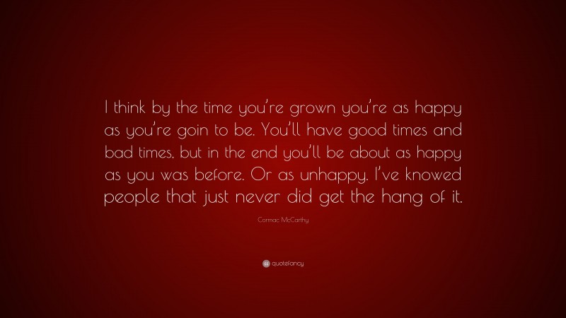 Cormac McCarthy Quote: “I think by the time you’re grown you’re as happy as you’re goin to be. You’ll have good times and bad times, but in the end you’ll be about as happy as you was before. Or as unhappy. I’ve knowed people that just never did get the hang of it.”