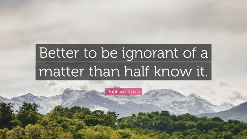 Publilius Syrus Quote: “Better to be ignorant of a matter than half know it.”