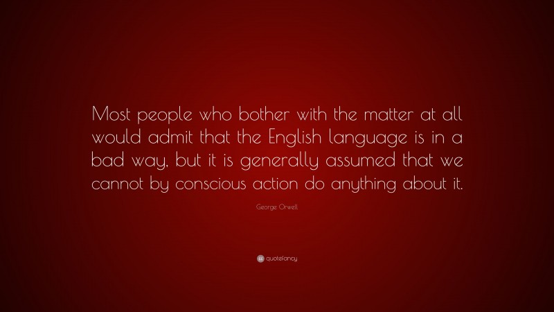 George Orwell Quote: “Most people who bother with the matter at all would admit that the English language is in a bad way, but it is generally assumed that we cannot by conscious action do anything about it.”